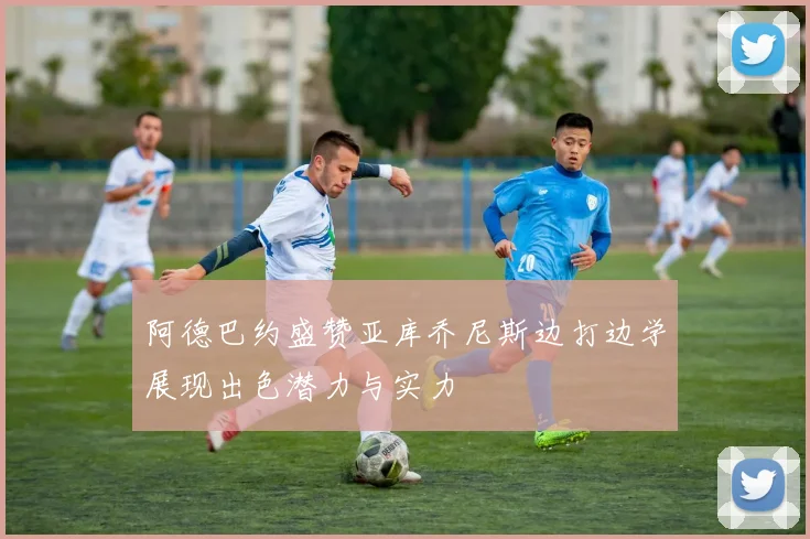 阿德巴约盛赞亚库乔尼斯边打边学展现出色潜力与实力