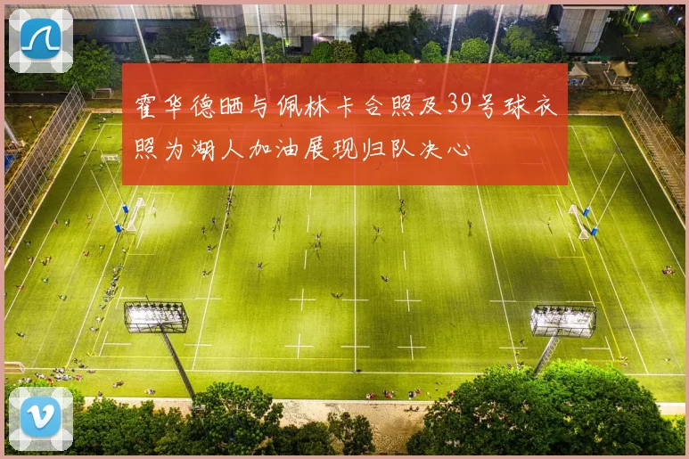 霍华德晒与佩林卡合照及39号球衣照为湖人加油展现归队决心