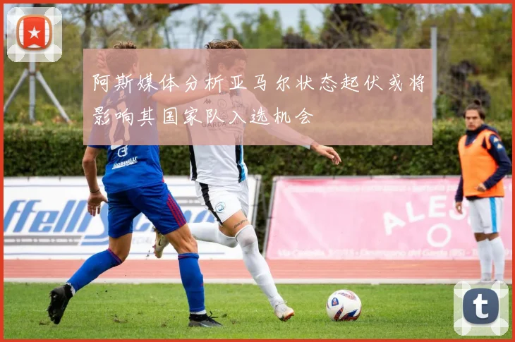 阿斯媒体分析亚马尔状态起伏或将影响其国家队入选机会