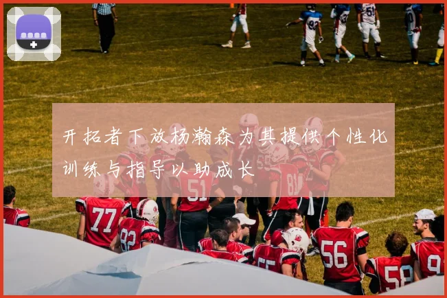 开拓者下放杨瀚森为其提供个性化训练与指导以助成长