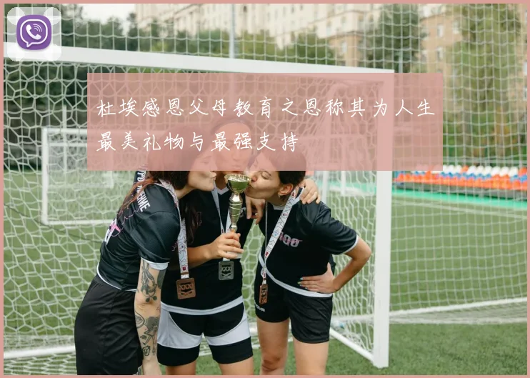 杜埃感恩父母教育之恩称其为人生最美礼物与最强支持