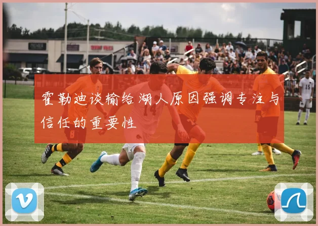 霍勒迪谈输给湖人原因强调专注与信任的重要性