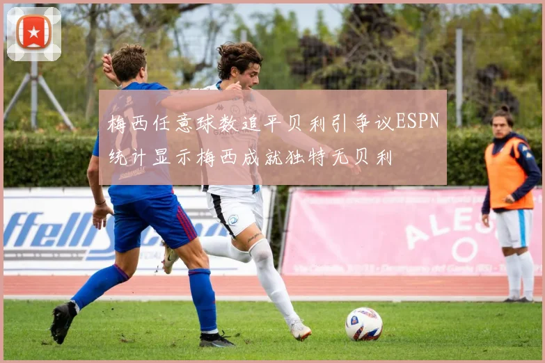 梅西任意球数追平贝利引争议ESPN统计显示梅西成就独特无贝利