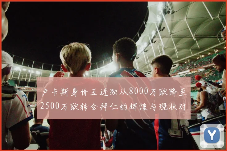卢卡斯身价五连跌从8000万欧降至2500万欧转会拜仁的辉煌与现状对比