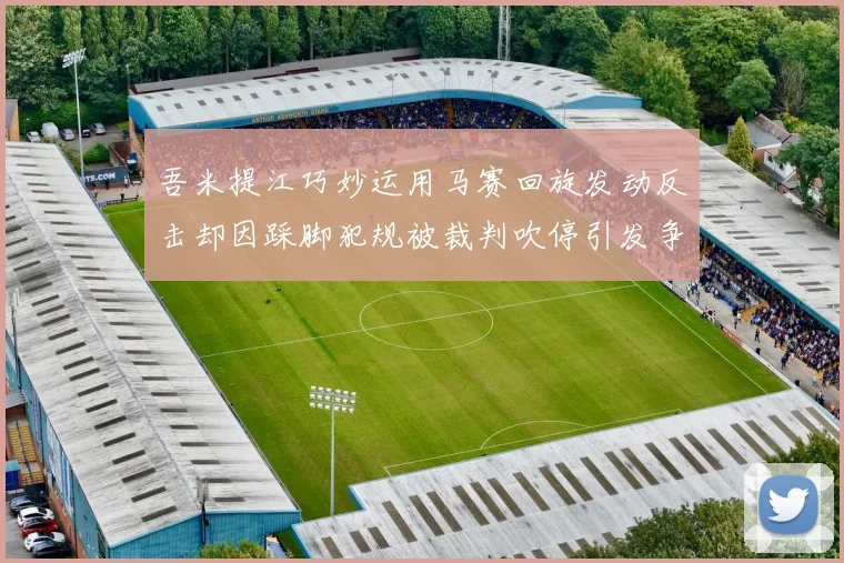吾米提江巧妙运用马赛回旋发动反击却因踩脚犯规被裁判吹停引发争议