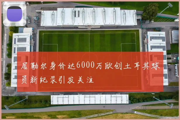 居勒尔身价达6000万欧创土耳其球员新纪录引发关注