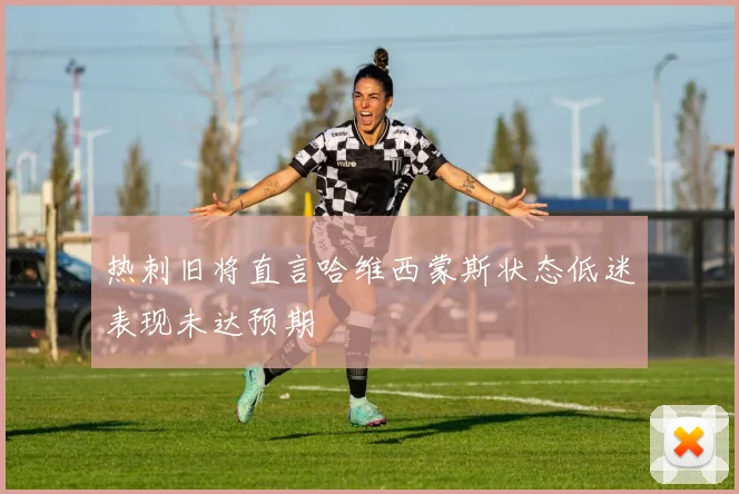 热刺旧将直言哈维西蒙斯状态低迷表现未达预期