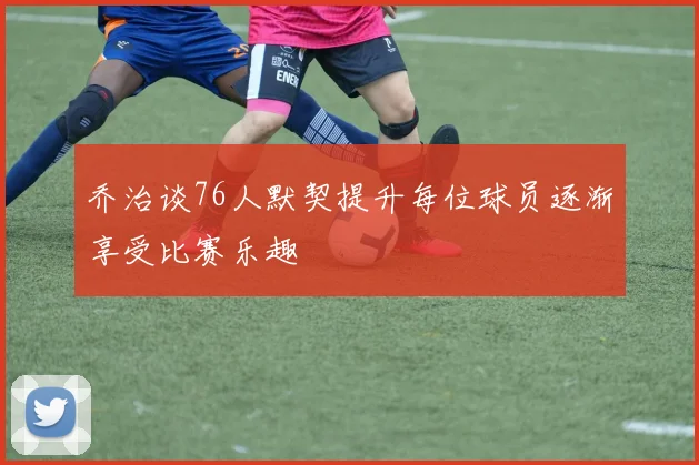 乔治谈76人默契提升每位球员逐渐享受比赛乐趣