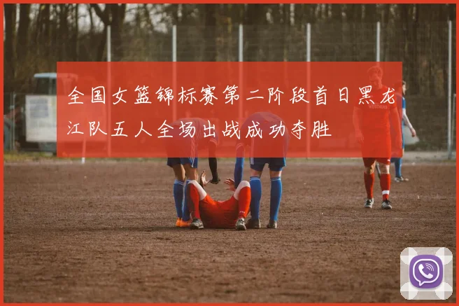 全国女篮锦标赛第二阶段首日黑龙江队五人全场出战成功夺胜