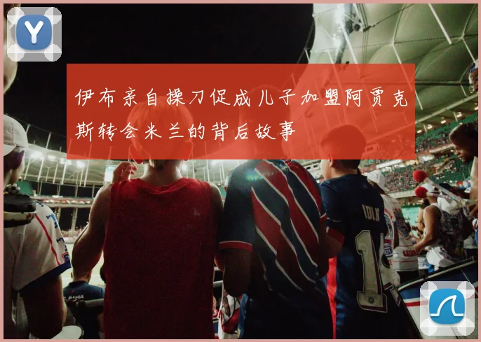 伊布亲自操刀促成儿子加盟阿贾克斯转会米兰的背后故事