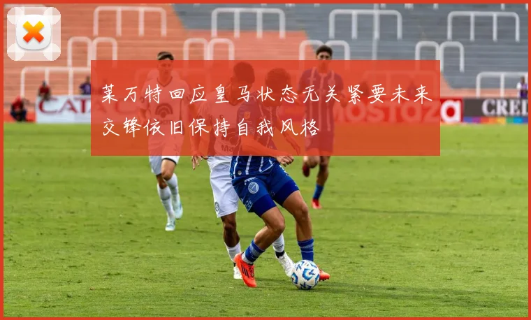 莱万特回应皇马状态无关紧要未来交锋依旧保持自我风格