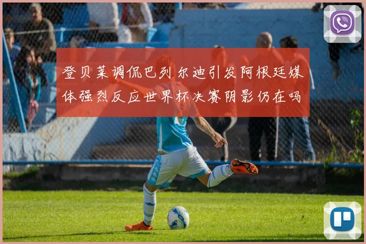 登贝莱调侃巴列尔迪引发阿根廷媒体强烈反应世界杯决赛阴影仍在吗