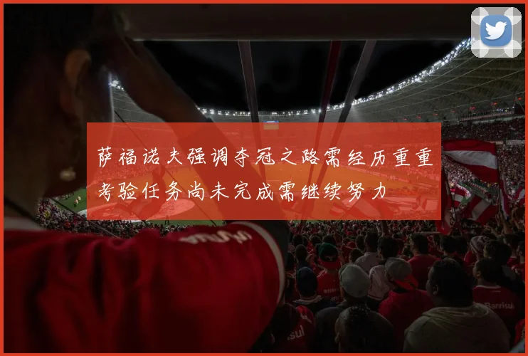 萨福诺夫强调夺冠之路需经历重重考验任务尚未完成需继续努力