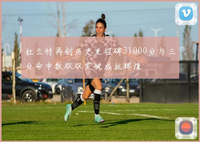 杜兰特再创历史里程碑31000分与三分命中数双双突破成就辉煌