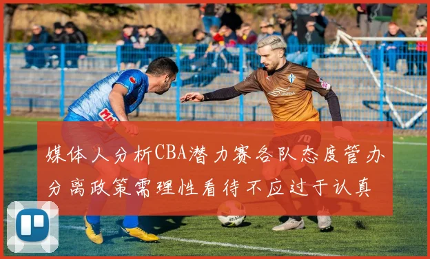 媒体人分析CBA潜力赛各队态度管办分离政策需理性看待不应过于认真