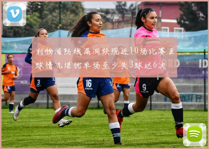 利物浦防线漏洞频现近10场比赛丢球情况堪忧单场至少失3球达6次