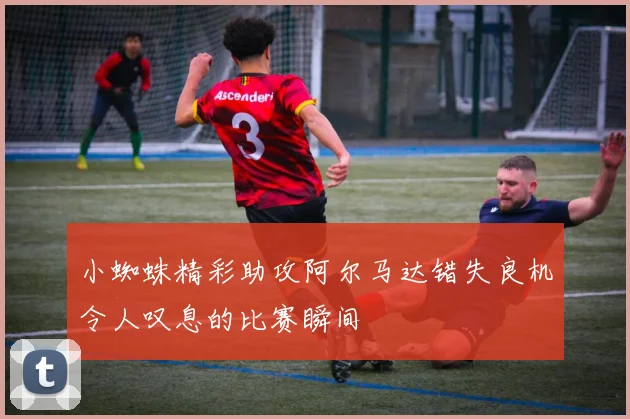 小蜘蛛精彩助攻阿尔马达错失良机令人叹息的比赛瞬间