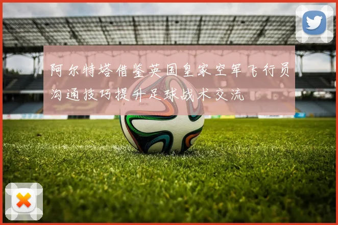 阿尔特塔借鉴英国皇家空军飞行员沟通技巧提升足球战术交流