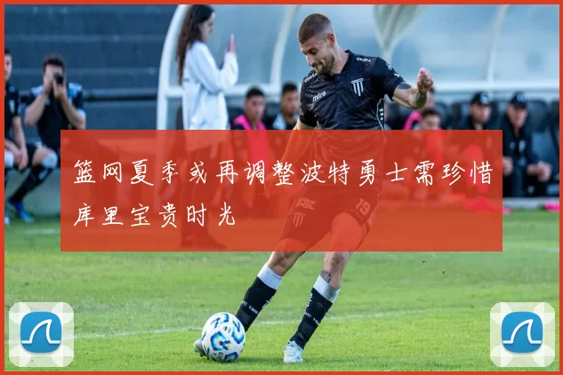 篮网夏季或再调整波特勇士需珍惜库里宝贵时光