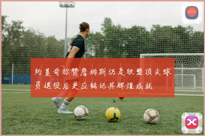 约基奇称赞詹姆斯仍是联盟顶尖球员退役后更应铭记其辉煌成就