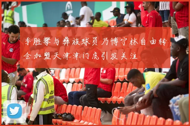 季胜攀与彝族球员乃博宁林自由转会加盟天津津门虎引发关注