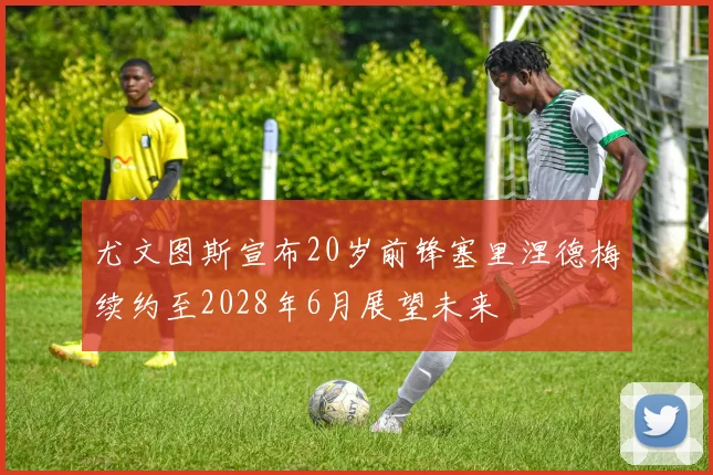 尤文图斯宣布20岁前锋塞里涅德梅续约至2028年6月展望未来