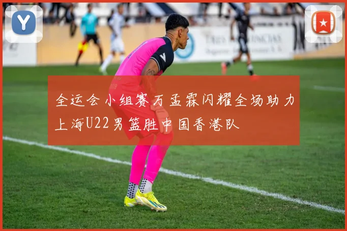 全运会小组赛万孟霖闪耀全场助力上海U22男篮胜中国香港队