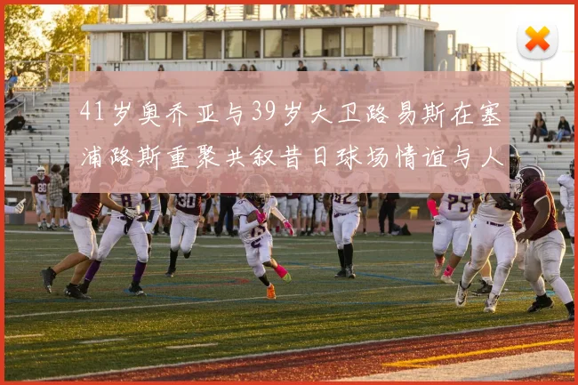 41岁奥乔亚与39岁大卫路易斯在塞浦路斯重聚共叙昔日球场情谊与人生故事