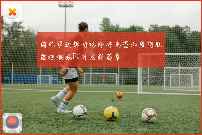 前巴萨边锋特略即将免签加盟阿联酋棕榈城FC开启新篇章