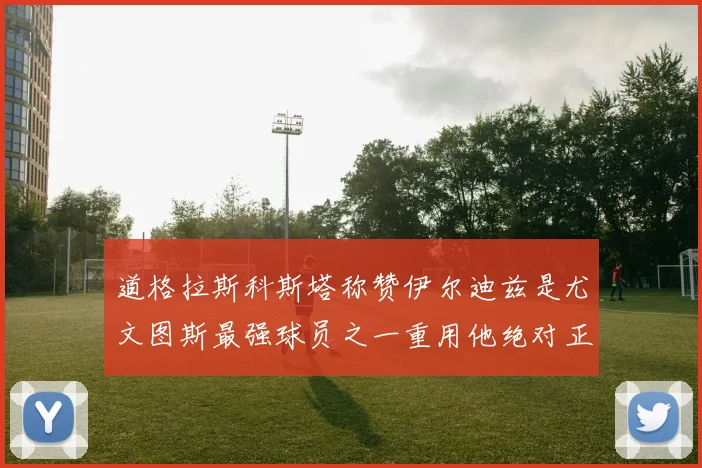 道格拉斯科斯塔称赞伊尔迪兹是尤文图斯最强球员之一重用他绝对正确