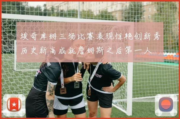 埃奇库姆三场比赛表现惊艳创新秀历史新高成就詹姆斯之后第一人