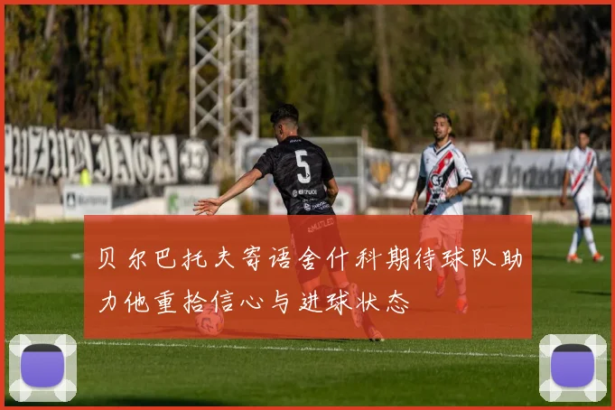 贝尔巴托夫寄语舍什科期待球队助力他重拾信心与进球状态