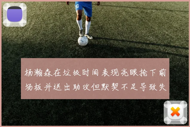 杨瀚森在垃圾时间表现亮眼抢下前场板并送出助攻但默契不足导致失误